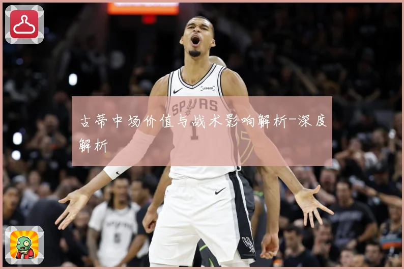 古蒂中场价值与战术影响解析-深度解析