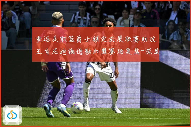 重返美职篮爵士锁定发展联赛助攻王肯尼迪钱德勒加盟赛场复盘-深度解析