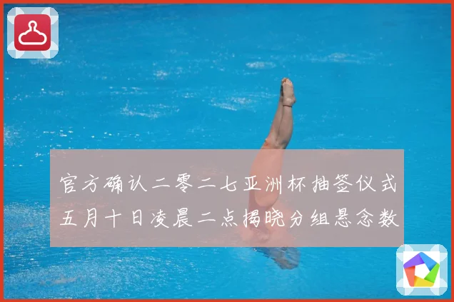 官方确认二零二七亚洲杯抽签仪式五月十日凌晨二点揭晓分组悬念数据研判-深度解析
