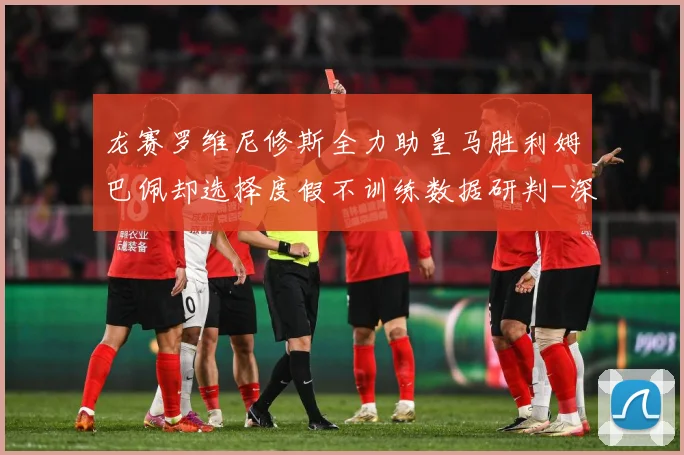 龙赛罗维尼修斯全力助皇马胜利姆巴佩却选择度假不训练数据研判-深度解析